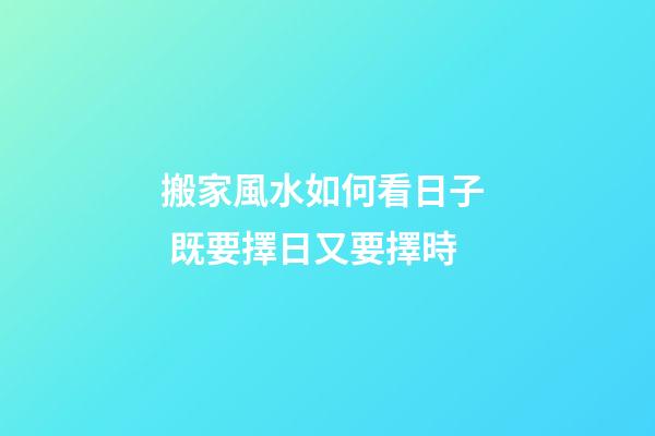 搬家風水如何看日子  既要擇日又要擇時